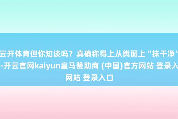 云开体育但你知谈吗？真确称得上从舆图上“抹干净”的-开云官网kaiyun皇马赞助商 (中国)官方网站 登录入口
