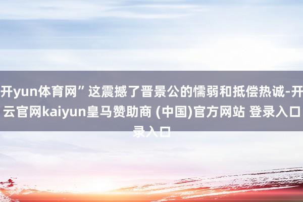 开yun体育网”这震撼了晋景公的懦弱和抵偿热诚-开云官网kaiyun皇马赞助商 (中国)官方网站 登录入口