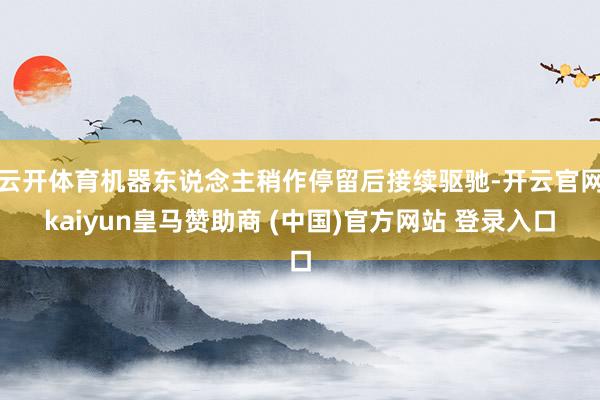 云开体育机器东说念主稍作停留后接续驱驰-开云官网kaiyun皇马赞助商 (中国)官方网站 登录入口