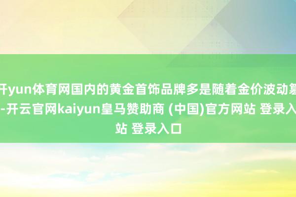 开yun体育网国内的黄金首饰品牌多是随着金价波动篡改-开云官网kaiyun皇马赞助商 (中国)官方网站 登录入口