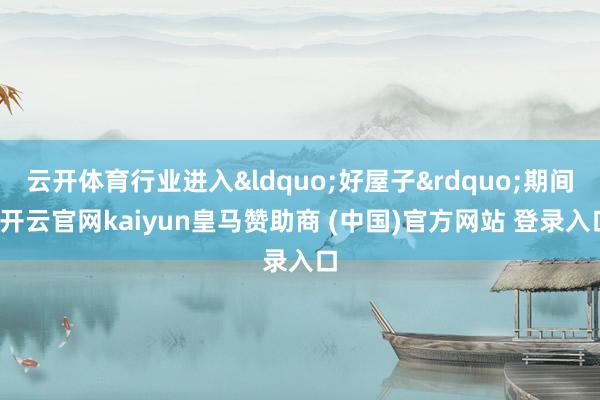 云开体育行业进入&ldquo;好屋子&rdquo;期间-开云官网kaiyun皇马赞助商 (中国)官方网站 登录入口
