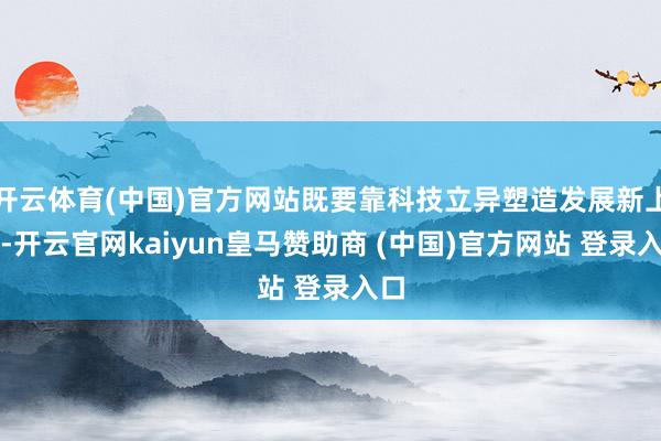 开云体育(中国)官方网站既要靠科技立异塑造发展新上风-开云官网kaiyun皇马赞助商 (中国)官方网站 登录入口