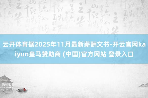 云开体育据2025年11月最新薪酬文书-开云官网kaiyun皇马赞助商 (中国)官方网站 登录入口