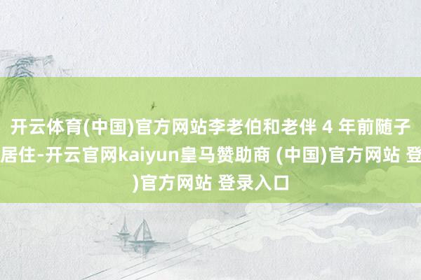 开云体育(中国)官方网站李老伯和老伴 4 年前随子女来沪居住-开云官网kaiyun皇马赞助商 (中国)官方网站 登录入口