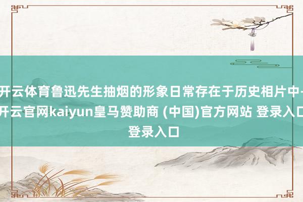 开云体育鲁迅先生抽烟的形象日常存在于历史相片中-开云官网kaiyun皇马赞助商 (中国)官方网站 登录入口